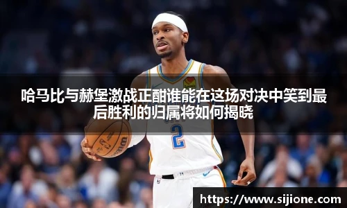 乐鱼leyu官方哈马比与赫堡激战正酣谁能在这场对决中笑到最后胜利的归属将如何揭晓